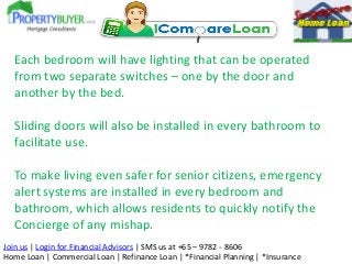 Each bedroom will have lighting that can be operated
from two separate switches – one by the door and
another by the bed.
Sliding doors will also be installed in every bathroom to
facilitate use.
To make living even safer for senior citizens, emergency
alert systems are installed in every bedroom and
bathroom, which allows residents to quickly notify the
Concierge of any mishap.
Join us | Login for Financial Advisors | SMS us at +65 – 9782 - 8606
Home Loan | Commercial Loan | Refinance Loan | *Financial Planning | *Insurance

 