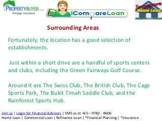 Surrounding Areas
Fortunately, the location has a good selection of
establishments.
Just within a short drive are a handful of sports centers
and clubs, including the Green Fairways Golf Course.

Around it are The Swiss Club, The British Club, The Cage
Sports Park, The Bukit Timah Saddle Club, and the
Rainforest Sports Hub.
Join us | Login for Financial Advisors | SMS us at +65 – 9782 - 8606
Home Loan | Commercial Loan | Refinance Loan | *Financial Planning | *Insurance

 