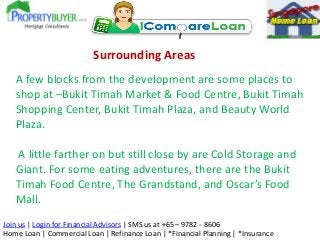 Surrounding Areas
A few blocks from the development are some places to
shop at –Bukit Timah Market & Food Centre, Bukit Timah
Shopping Center, Bukit Timah Plaza, and Beauty World
Plaza.
A little farther on but still close by are Cold Storage and
Giant. For some eating adventures, there are the Bukit
Timah Food Centre, The Grandstand, and Oscar’s Food
Mall.
Join us | Login for Financial Advisors | SMS us at +65 – 9782 - 8606
Home Loan | Commercial Loan | Refinance Loan | *Financial Planning | *Insurance

 