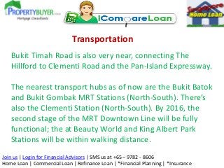 Transportation
Bukit Timah Road is also very near, connecting The
Hillford to Clementi Road and the Pan-Island Expressway.
The nearest transport hubs as of now are the Bukit Batok
and Bukit Gombak MRT Stations (North-South). There’s
also the Clementi Station (North-South). By 2016, the
second stage of the MRT Downtown Line will be fully
functional; the at Beauty World and King Albert Park
Stations will be within walking distance.
Join us | Login for Financial Advisors | SMS us at +65 – 9782 - 8606
Home Loan | Commercial Loan | Refinance Loan | *Financial Planning | *Insurance

 