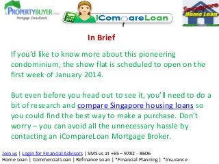 In Brief
If you’d like to know more about this pioneering
condominium, the show flat is scheduled to open on the
first week of January 2014.
But even before you head out to see it, you’ll need to do a
bit of research and compare Singapore housing loans so
you could find the best way to make a purchase. Don’t
worry – you can avoid all the unnecessary hassle by
contacting an iCompareLoan Mortgage Broker.
Join us | Login for Financial Advisors | SMS us at +65 – 9782 - 8606
Home Loan | Commercial Loan | Refinance Loan | *Financial Planning | *Insurance

 