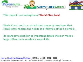 This project is an enterprise of World Class Land

World Class Land is an established property developer that
consistently regards the needs and lifestyles of their clientele.
Its team pays attention to important details that can make a
huge difference in residents' way of life.

Join us | Login for Financial Advisors | SMS us at +65 – 9782 - 8606
Home Loan | Commercial Loan | Refinance Loan | *Financial Planning | *Insurance

 