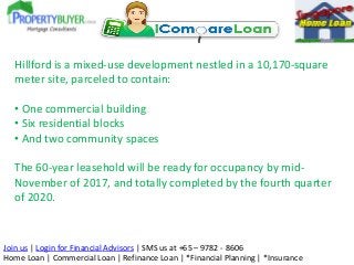 Hillford is a mixed-use development nestled in a 10,170-square
meter site, parceled to contain:
• One commercial building
• Six residential blocks
• And two community spaces
The 60-year leasehold will be ready for occupancy by midNovember of 2017, and totally completed by the fourth quarter
of 2020.

Join us | Login for Financial Advisors | SMS us at +65 – 9782 - 8606
Home Loan | Commercial Loan | Refinance Loan | *Financial Planning | *Insurance

 