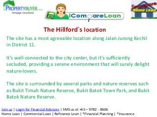 The Hillford`s location
The site has a most agreeable location along Jalan Jurong Kechil
in District 11.
It’s well-connected to the city center, but it’s sufficiently
secluded, providing a serene environment that will surely delight
nature-lovers.
The site is surrounded by several parks and nature reserves such
as Bukit Timah Nature Reserve, Bukit Batok Town Park, and Bukit
Batok Nature Reserve.
Join us | Login for Financial Advisors | SMS us at +65 – 9782 - 8606
Home Loan | Commercial Loan | Refinance Loan | *Financial Planning | *Insurance

 