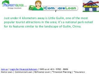 Just under 4 kilometers away is Little Guilin, one of the most
popular tourist attractions in the area; it’s a national park noted
for its features similar to the landscape of Guilin, China.

Join us | Login for Financial Advisors | SMS us at +65 – 9782 - 8606
Home Loan | Commercial Loan | Refinance Loan | *Financial Planning | *Insurance

 