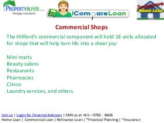 Commercial Shops
The Hillford’s commercial component will hold 18 units allocated
for shops that will help turn life into a sheer joy:
Mini marts
Beauty salons
Restaurants
Pharmacies
Clinics
Laundry services, and others.

Join us | Login for Financial Advisors | SMS us at +65 – 9782 - 8606
Home Loan | Commercial Loan | Refinance Loan | *Financial Planning | *Insurance

 