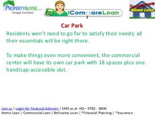 Car Park
Residents won’t need to go far to satisfy their needs; all
their essentials will be right there.
To make things even more convenient, the commercial
center will have its own car park with 18 spaces plus one
handicap-accessible slot.

Join us | Login for Financial Advisors | SMS us at +65 – 9782 - 8606
Home Loan | Commercial Loan | Refinance Loan | *Financial Planning | *Insurance

 