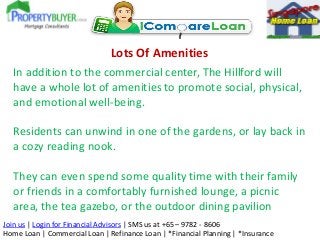 Lots Of Amenities
In addition to the commercial center, The Hillford will
have a whole lot of amenities to promote social, physical,
and emotional well-being.
Residents can unwind in one of the gardens, or lay back in
a cozy reading nook.

They can even spend some quality time with their family
or friends in a comfortably furnished lounge, a picnic
area, the tea gazebo, or the outdoor dining pavilion
Join us | Login for Financial Advisors | SMS us at +65 – 9782 - 8606
Home Loan | Commercial Loan | Refinance Loan | *Financial Planning | *Insurance

 