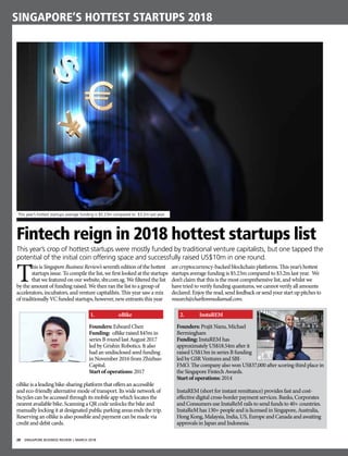 28 SINGAPORE BUSINESS REVIEW | MARCH 2018
singapore’s hottest startups 2018
Founders: Prajit Nanu, Michael
Bermingham
Funding: InstaREM has
approximately US$18.54m after it
raised US$13m in series B funding
led by GSR Ventures and SBI-
FMO. The company also won US$37,000 after scoring third place in
the Singapore Fintech Awards.
Start of operations: 2014
InstaREM (short for instant remittance) provides fast and cost-
effective digital cross-border payment services. Banks, Corporates
and Consumers use InstaReM rails to send funds to 40+ countries.
InstaReM has 130+ people and is licensed in Singapore, Australia,
Hong Kong, Malaysia, India, US, Europe and Canada and awaiting
approvals in Japan and Indonesia.
Fintech reign in 2018 hottest startups list
This year’s crop of hottest startups were mostly funded by traditional venture capitalists, but one tapped the
potential of the initial coin offering space and successfully raised US$10m in one round.
2.	 InstaREM
T
his is Singapore Business Review’s seventh edition of the hottest
startups issue. To compile the list, we first looked at the startups
that we featured on our website, sbr.com.sg. We filtered the list
by the amount of funding raised. We then ran the list to a group of
accelerators, incubators, and venture capitalilsts. This year saw a mix
of traditionally VC funded startups, however, new entrants this year
are cryptocurrency-backed blockchain platforms. This year’s hottest
startups average funding is $5.23m compared to $3.2m last year. We
don’t claim that this is the most comprehensive list, and whilst we
have tried to verify funding quantums, we cannot verify all amounts
declared. Enjoytheread,sendfeedbackorsendyourstartuppitchesto
research@charltonmediamail.com.
This year’s hottest startups average funding is $5.23m compared to $3.2m last year.
Founders: Edward Chen
Funding: oBike raised $45m in
series B round last August 2017
led by Grishin Robotics. It also
had an undisclosed seed funding
in November 2016 from Zhizhuo
Capital.
Start of operations: 2017
oBike is a leading bike-sharing platform that offers an accessible
and eco-friendly alternative mode of transport. Its wide network of
bicycles can be accessed through its mobile app which locates the
nearest available bike. Scanning a QR code unlocks the bike and
manually locking it at designated public parking areas ends the trip.
Reserving an oBike is also possible and payment can be made via
credit and debit cards.
1.	 oBike
 