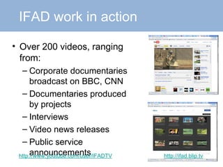 Over 200 videos, ranging from: Corporate documentaries broadcast on BBC, CNN Documentaries produced by projects Interviews Video news releases Public service announcements http://www.youtube.com/user/IFADTV http://ifad.blip.tv IFAD work in action 