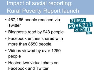 Impact of social reporting:    Rural Poverty Report launch 467,166 people reached via Twitter Blogposts read by 943 people Facebook entries shared with more than 8550 people Videos viewed by over 1250 people Hosted two virtual chats on Facebook and Twitter 