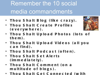 Remember the 10 social   media commandments Thou Shalt Blog (like crazy).   Thou Shalt Create Profiles (everywhere).   Thou Shalt Upload Photos (lots of them).   Thou Shalt Upload Videos (all you can find).  Thou Shalt Podcast (often).  Thou Shalt Set Alerts (immediately).   Thou Shalt Comment (on a multitude of blogs).   Thou Shalt Get Connected (with everyone).  Thou Shalt Explore Social Media (30 minutes per week).   Thou Shalt Be Creative (go forth and create creatively)!   Source: Fast Company at:  http://bit.ly/VxXPB   