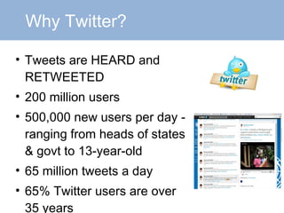 Why Twitter? Tweets are HEARD and RETWEETED 200 million users 500,000 new users per day - ranging from heads of states & govt to 13-year-old 65 million tweets a day 65% Twitter users are over 35 years 