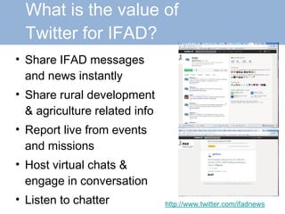 What is the value of    Twitter for IFAD? Share IFAD messages and news instantly Share rural development & agriculture related info Report live from events and missions Host virtual chats & engage in conversation Listen to chatter http://www.twitter.com/ifadnews 