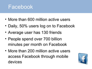 Facebook More than 600 million active users Daily, 50% users log on to Facebook Average user has 130 friends People spend over 700 billion minutes per month on Facebook More than 200 million active users access Facebook through mobile devices 