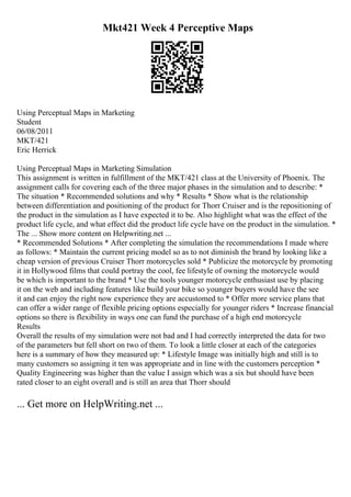 Mkt421 Week 4 Perceptive Maps
Using Perceptual Maps in Marketing
Student
06/08/2011
MKT/421
Eric Herrick
Using Perceptual Maps in Marketing Simulation
This assignment is written in fulfillment of the MKT/421 class at the University of Phoenix. The
assignment calls for covering each of the three major phases in the simulation and to describe: *
The situation * Recommended solutions and why * Results * Show what is the relationship
between differentiation and positioning of the product for Thorr Cruiser and is the repositioning of
the product in the simulation as I have expected it to be. Also highlight what was the effect of the
product life cycle, and what effect did the product life cycle have on the product in the simulation. *
The ... Show more content on Helpwriting.net ...
* Recommended Solutions * After completing the simulation the recommendations I made where
as follows: * Maintain the current pricing model so as to not diminish the brand by looking like a
cheap version of previous Cruiser Thorr motorcycles sold * Publicize the motorcycle by promoting
it in Hollywood films that could portray the cool, fee lifestyle of owning the motorcycle would
be which is important to the brand * Use the tools younger motorcycle enthusiast use by placing
it on the web and including features like build your bike so younger buyers would have the see
it and can enjoy the right now experience they are accustomed to * Offer more service plans that
can offer a wider range of flexible pricing options especially for younger riders * Increase financial
options so there is flexibility in ways one can fund the purchase of a high end motorcycle
Results
Overall the results of my simulation were not bad and I had correctly interpreted the data for two
of the parameters but fell short on two of them. To look a little closer at each of the categories
here is a summary of how they measured up: * Lifestyle Image was initially high and still is to
many customers so assigning it ten was appropriate and in line with the customers perception *
Quality Engineering was higher than the value I assign which was a six but should have been
rated closer to an eight overall and is still an area that Thorr should
... Get more on HelpWriting.net ...
 