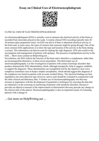 Essay on Clinical Uses of Electroencephalogram
CLINICAL USES OF ELECTROENCEPHALOGRAM
An electroencephalogram (EEG) is actually a test to measure the electrical activity of the brain as
recorded from electrodes placed on the scalp. A routine clinical EEG recording typically lasts 20
30 minutes (plus preparation time). An EEG can tell us if there is abnormal electrical activity in
the brain and, in some cases, the types of seizures that someone might be going through. One of the
most common EEG applications is to show the type and location of the activity in the brain during
a seizure. This information can then be used for making the right diagnosis. EEG also useful in the
investigation and management of patients with epilepsy. The presence of epileptiform activity in the
EEG ... Show more content on Helpwriting.net ...
Nevertheless, the EEG reflects the function of the brain and is therefore a complement, rather than
an inconsequential alternative, to these newer procedures. The third major use of
electroencephalography is in the investigation of patients with certain neurologic disorders that
produce characteristic EEG abnormalities which, although nonspecific, help to suggest, establish,
or support the diagnosis. These abnormalities are exemplified well by the repetitive slow wave
complexes sometimes seen in herpes simplex encephalitis, which should suggest this diagnosis if
the complexes are found in patients with an acute cerebral illness. The electrical findings are best
regarded as one more physical sign, however, and as such should be evaluated in conjunction with
the other clinical and laboratory data. A further use of electroencephalography one that may
increase in importance with the development of quantitative techniques for assessing the data that
are obtained is in the screening or monitoring of patients with metabolic disorders, because it
provides an objective measure of the improvement or deterioration that may precede any change in
the clinical state of the patient. Electroencephalography is also an important means of evaluating
patients with a change in
... Get more on HelpWriting.net ...
 
