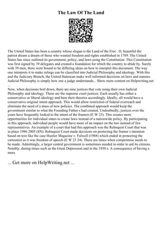 The Law Of The Land
The United States has been a country whose slogan is the Land of the Free . O, beautiful the
patriot dream a dream of those who wanted freedom and rights established in 1789. The United
States has since outlined its government, policy, and laws using the Constitution. This Constitution
was first signed by 39 delegates and created a foundation for which the country to abide by. Surely
with 39 men, there were bound to be differing ideas on how to interpret this document. The way
one interprets it to make rulings can be classified into Judicial Philosophy and ideology. With this
and the Judiciary Branch, the United Statescan make well informed decisions on laws and statutes.
Judicial Philosophy is simply how one a judge understands... Show more content on Helpwriting.net
...
Now, when decisions boil down, there are nine justices that vote using their own Judicial
Philosophy and ideology. These are the supreme court justices. Each usually has either a
conservative or liberal ideology and base their theories accordingly. Ideally, all would have a
conservative original intent approach. This would allow restriction of federal overreach and
eliminate the need of a mass of new policies. The combined approach would keep the
government similar to what the Founding Father s had created. Undoubtedly, justices over the
years have frequently looked to the intent of the framers (E W 23). This creates more
opportunities for individual states to create laws instead of a nationwide policy. By participating
in this approach, individual people would have more of an impact on the law instead of few
representatives. An example of a court that had this approach was the Rehnquist Court that was
in place 1986 2005 (SN). Rehnquist Court made decisions on protecting the framer s intention
based on text like the case Hustler Magazine v. Falwell (1988) which ended in protecting the
cartoonist as it was freedom of speech (E W 23 24). There are times when compromise needs to
be made. Admittingly, a larger central government is sometimes needed in order to aid its citizens.
Notably, during times such as the Great Depression and in the 1930 s. A consequence of having a
more
... Get more on HelpWriting.net ...
 