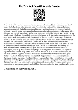 The Pros And Cons Of Anabolic Steroids
Anabolic steroids are a very controversial issue, commonly covered in the mainstream media of
today. Anabolic steroid is the common name for a synthetic version of the male sex hormone
testosterone, although the full terminology of these are androgenic anabolic steroids. Anabolic
being the synthesis of new muscles and androgenic meaning a boost of male sexual characteristics
(National Institute of Drug Abuse, 2012). Most commonly utilized by amateur body builders or just
people trying to bulk up, the synthetic testosteroneis banned in all levels of sporting competition, for
quite blatantly giving an unfair physical advantage to the user. Anabolic steroids are frequently
identified as the most effective muscle gaining supplements around, although studies have shown
how they can have negative effects over long periods of time, both physically and socially,
indicating reasons why the potentially dangerous supplements is illegal. This often brings up a lot
of controversial discussion surrounding their uses.... Show more content on Helpwriting.net ...
Both men and women who regularly use gym facilities or find another effective means of
working out, especially those that are trying to put on more general muscle mass, will rightfully
argue that use of steroids is by far the most efficient method to do so. Anabolic steroids cut out
fat, allow for more oxygen to reach the muscles and make room for more pure muscle to grow
(Fahey, T.D. 1998). Socially they can enhance both the performance and aesthetic appearance of
the user, giving the user a new found confidence which can help them out in all areas of life and
interaction with other people. Sexual arousal and performance is also significantly boosted through
the use of steroids, being a positive for anyone in a steady relationship. These can be attractive
propositions to many younger adults and will have them supporting the legal use of these hormone
... Get more on HelpWriting.net ...
 