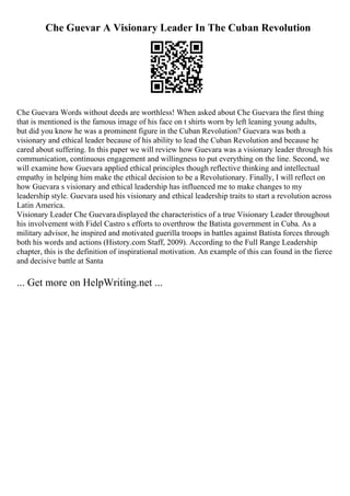 Che Guevar A Visionary Leader In The Cuban Revolution
Che Guevara Words without deeds are worthless! When asked about Che Guevara the first thing
that is mentioned is the famous image of his face on t shirts worn by left leaning young adults,
but did you know he was a prominent figure in the Cuban Revolution? Guevara was both a
visionary and ethical leader because of his ability to lead the Cuban Revolution and because he
cared about suffering. In this paper we will review how Guevara was a visionary leader through his
communication, continuous engagement and willingness to put everything on the line. Second, we
will examine how Guevara applied ethical principles though reflective thinking and intellectual
empathy in helping him make the ethical decision to be a Revolutionary. Finally, I will reflect on
how Guevara s visionary and ethical leadership has influenced me to make changes to my
leadership style. Guevara used his visionary and ethical leadership traits to start a revolution across
Latin America.
Visionary Leader Che Guevara displayed the characteristics of a true Visionary Leader throughout
his involvement with Fidel Castro s efforts to overthrow the Batista government in Cuba. As a
military advisor, he inspired and motivated guerilla troops in battles against Batista forces through
both his words and actions (History.com Staff, 2009). According to the Full Range Leadership
chapter, this is the definition of inspirational motivation. An example of this can found in the fierce
and decisive battle at Santa
... Get more on HelpWriting.net ...
 