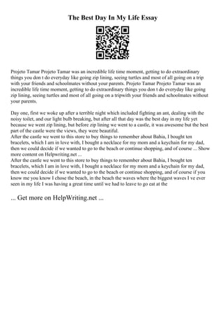 The Best Day In My Life Essay
Projeto Tamar Projeto Tamar was an incredible life time moment, getting to do extraordinary
things you don t do everyday like going zip lining, seeing turtles and most of all going on a trip
with your friends and schoolmates without your parents. Projeto Tamar Projeto Tamar was an
incredible life time moment, getting to do extraordinary things you don t do everyday like going
zip lining, seeing turtles and most of all going on a tripwith your friends and schoolmates without
your parents.
Day one, first we woke up after a terrible night which included fighting an ant, dealing with the
noisy toilet, and our light bulb breaking, but after all that day was the best day in my life yet
because we went zip lining, but before zip lining we went to a castle, it was awesome but the best
part of the castle were the views, they were beautiful.
After the castle we went to this store to buy things to remember about Bahia, I bought ten
bracelets, which I am in love with, I bought a necklace for my mom and a keychain for my dad,
then we could decide if we wanted to go to the beach or continue shopping, and of course ... Show
more content on Helpwriting.net ...
After the castle we went to this store to buy things to remember about Bahia, I bought ten
bracelets, which I am in love with, I bought a necklace for my mom and a keychain for my dad,
then we could decide if we wanted to go to the beach or continue shopping, and of course if you
know me you know I chose the beach, in the beach the waves where the biggest waves I ve ever
seen in my life I was having a great time until we had to leave to go eat at the
... Get more on HelpWriting.net ...
 