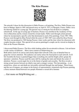 The Kiss Picasso
The artwork I chose for this discussion is Pablo Picasso s oil painting, The Kiss. Pablo Picasso was
born in Malaga, Spain in 1881 and passed away on April 8, 1973, in Mougins, France. Pablo s love
for drawing started at a young age. His passion was so strong he lost all desire to complete
schoolwork. At the age of young age of fourteen, Picasso was enrolled at the Academy of Fine
Arts in Barcelona and by sixteen owned his owned studio. Pablo went through certain periods
where he incorporated a specific color that dominated in each of his paintings. From 1901 1904,
Picasso went through his Blue Period while the years of 1905 1907 were called his Rose Period.
The Kiss was produced in 1969 during Picasso s later works and the time where his obsession with
couples became evident. This special oil on canvas paintingof a couple can be viewed on display in
Paris at the Picasso Museum.
I discovered Pablo Picasso s The Kiss while looking online for an artwork to discuss. I do not know
a wide variety of different ... Show more content on Helpwriting.net ...
Both artists used oil on canvas and clearly depict their artwork with a use of detailed lines to
grasp the viewers attention. The audience can easily notice the focal point in each artwork. In El
Sol Asombra the house is painted bigger than everything else and the bright yellow grasps the
spectator s attention. Picasso used the same skill by making the male and female the center of
attention. Picasso s social angle lies in in the theme of gender and sexuality. The Kiss reveals a
strong sexual tension between an elderly man and a younger woman. This late painting... is an
animal kiss, where sex and death are inexorably entwined through fear and hunger. These kisses,
and the use of tongues, are unique in the history of representation. (miamirali.org) Picasso painting
a fierce moment shared between two people illustrates a sexual drive humans
... Get more on HelpWriting.net ...
 