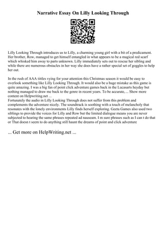 Narrative Essay On Lilly Looking Through
Lilly Looking Through introduces us to Lilly, a charming young girl with a bit of a predicament.
Her brother, Row, managed to get himself entangled in what appears to be a magical red scarf
which whisked him away to parts unknown. Lilly immediately sets out to rescue her sibling and
while there are numerous obstacles in her way she does have a rather special set of goggles to help
her out.
In the rush of AAA tittles vying for your attention this Christmas season it would be easy to
overlook something like Lilly Looking Through. It would also be a huge mistake as this game is
quite amazing. I was a big fan of point click adventure games back in the Lucasarts heyday but
nothing managed to draw me back to the genre in recent years. To be accurate,... Show more
content on Helpwriting.net ...
Fortunately the audio in Lilly Looking Through does not suffer from this problem and
complements the adventure nicely. The soundtrack is soothing with a touch of melancholy that
resonates with the lonely environments Lilly finds herself exploring. Geeta Games also used two
siblings to provide the voices for Lilly and Row but the limited dialogue means you are never
subjected to hearing the same phrases repeated ad nauseam. I m sure phrases such as I can t do that
or That doesn t seem to do anything still haunt the dreams of point and click adventure
... Get more on HelpWriting.net ...
 