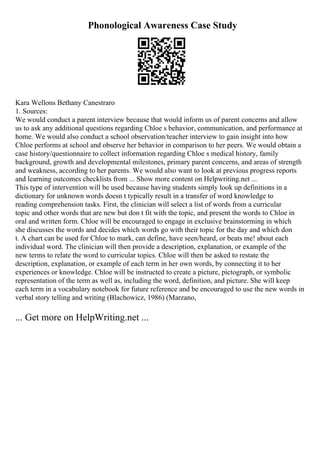 Phonological Awareness Case Study
Kara Wellons Bethany Canestraro
1. Sources:
We would conduct a parent interview because that would inform us of parent concerns and allow
us to ask any additional questions regarding Chloe s behavior, communication, and performance at
home. We would also conduct a school observation/teacher interview to gain insight into how
Chloe performs at school and observe her behavior in comparison to her peers. We would obtain a
case history/questionnaire to collect information regarding Chloe s medical history, family
background, growth and developmental milestones, primary parent concerns, and areas of strength
and weakness, according to her parents. We would also want to look at previous progress reports
and learning outcomes checklists from ... Show more content on Helpwriting.net ...
This type of intervention will be used because having students simply look up definitions in a
dictionary for unknown words doesn t typically result in a transfer of word knowledge to
reading comprehension tasks. First, the clinician will select a list of words from a curricular
topic and other words that are new but don t fit with the topic, and present the words to Chloe in
oral and written form. Chloe will be encouraged to engage in exclusive brainstorming in which
she discusses the words and decides which words go with their topic for the day and which don
t. A chart can be used for Chloe to mark, can define, have seen/heard, or beats me! about each
individual word. The clinician will then provide a description, explanation, or example of the
new terms to relate the word to curricular topics. Chloe will then be asked to restate the
description, explanation, or example of each term in her own words, by connecting it to her
experiences or knowledge. Chloe will be instructed to create a picture, pictograph, or symbolic
representation of the term as well as, including the word, definition, and picture. She will keep
each term in a vocabulary notebook for future reference and be encouraged to use the new words in
verbal story telling and writing (Blachowicz, 1986) (Marzano,
... Get more on HelpWriting.net ...
 