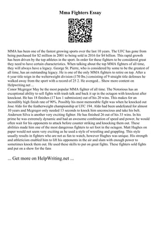 Mma Fighters Essay
MMA has been one of the fastest growing sports over the last 10 years. The UFC has gone from
being purchased for $2 million in 2001 to being sold in 2016 for $4 billion. This rapid growth
has been driven by the top athletes in the sport. In order for these fighters to be considered great
they need to have certain characteristics. When talking about the top MMA fighters of all time,
they will always have a legacy. George St. Pierre, who is considered by some to be the greatest of
all time, has an outstanding legacy. He is one of the only MMA fighters to retire on top. After a
6 year title reign in the welterweight division (170 lbs.) consisting of 9 straight title defenses he
walked away from the sport with a record of 25 2. He avenged... Show more content on
Helpwriting.net ...
Conor Mcgregor May be the most popular MMA fighter of all time. The Notorious has an
exceptional ability to sell fights with trash talk and back it up in the octagon with knockout after
knockout. He has 18 finishes (17 kos 1 submission) out of his 20 wins. This makes for an
incredibly high finish rate of 90%. Possibly his most memorable fight was when he knocked out
Jose Aldo for the featherweight championship at UFC 194. Aldo had been undefeated for almost
10 years and Mcgregor only needed 13 seconds to knock him unconscious and take his belt.
Anderson Silva is another very exciting fighter. He has finished 26 out of his 33 wins. In his
prime he was extremely dynamic and had an awesome combination of speed and power, he would
often wait for his opponents to attack before counter striking and knocking them out. These
abilities made him one of the most dangerous fighters to set foot in the octagon. Matt Hughes on
paper would not seem very exciting as he used a style of wrestling and grappling. This style
usually results in fighters who are not as fun to watch, however Hughes was unique. His strength
and athleticism enabled him to lift his opponents in the air and slam with enough power to
sometimes knock them out. He used these skills to put on great fights. These fighters sold fights
and put on a show for the fans
... Get more on HelpWriting.net ...
 