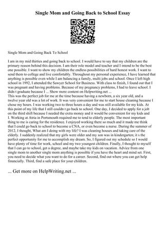 Single Mom and Going Back to School Essay
Single Mom and Going Back To School
I am in my mid thirties and going back to school. I would have to say that my children are the
primary reason behind this decision. I am their role model and teacher and I intend to be the best
one possible. I want to show my children the endless possibilities of hard honest work. I want to
send them to college and live comfortably. Throughout my personal experience, I have learned that
anything is possible even while I am balancing a family, multi jobs and school. Once I left high
school in 1992, I attended the Sawyer School for Business. With class to finish, I found out that I
was pregnant and having problems. Because of my pregnancy problems, I had to leave school. I
didn t graduate because I ... Show more content on Helpwriting.net ...
This was the perfect job for me at the time because having a newborn, a six year old, and a
twelve year old was a lot of work. It was very convenient for me to start house cleaning because I
chose my hours. I was working two to three hours a day and was still available for my kids. At
this point of my life that I still couldn t go back to school. One day, I decided to apply for a job
on the third shift because I needed the extra money and it would be convenient for my kids and
I. Working at Atria in Portsmouth required me to tend to elderly people. The most important
thing to me is caring for the residence. I enjoyed working there so much and it made me think
that I could go back to school to become a CNA, or even become a nurse. During the summer of
2012, I thought, What am I doing with my life? I was cleaning houses and taking care of the
elderly. I suddenly realized that my girls were older and my son was in kindergarten; it s the
perfect opportunity for me to accomplish my dream. So, I figured out my schedule so I would
have plenty of time for work, school and my two youngest children. Finally, I thought to myself
that I can go to school, get a degree, and maybe take my kids on vacation. Advice from one
single mom to another single mom anything is possible if you have the heart and mind set. First,
you need to decide what you want to do for a career. Second, find out where you can get help
financially. Third, find a safe place for your children.
... Get more on HelpWriting.net ...
 