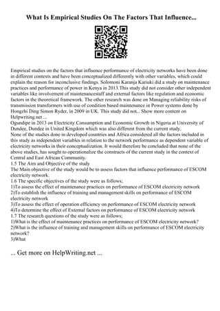 What Is Empirical Studies On The Factors That Influence...
Empirical studies on the factors that influence performance of electricity networks have been done
in different contexts and have been conceptualized differently with other variables, which could
explain the reason for inconclusive findings. Solomoni Karanja Kariuki did a study on maintenance
practices and performance of power in Kenya in 2013.This study did not consider other independent
variables like involvement of maintenancestaff and external factors like regulation and economic
factors in the theoretical framework. The other research was done on Managing reliability risks of
transmission transformers with use of condition based maintenance in Power systems done by
Hongzhi Ding Simon Ryder, in 2009 in UK. This study did not... Show more content on
Helpwriting.net ...
Ogundipe in 2013 on Electricity Consumption and Economic Growth in Nigeria at University of
Dundee, Dundee in United Kingdom which was also different from the current study.
None of the studies done in developed countries and Africa considered all the factors included in
this study as independent variables in relation to the network performance as dependent variable of
electricity networks in their conceptualization. It would therefore be concluded that none of the
above studies, has sought to operationalize the constructs of the current study in the context of
Central and East African Community.
1.5 The Aim and Objective of the study
The Main objective of the study would be to assess factors that influence performance of ESCOM
electricity network.
1.6 The specific objectives of the study were as follows;
1)To assess the effect of maintenance practices on performance of ESCOM electricity network
2)To establish the influence of training and management skills on performance of ESCOM
electricity network
3)To assess the effect of operation efficiency on performance of ESCOM electricity network
4)To determine the effect of External factors on performance of ESCOM electricity network
1.7 The research questions of the study were as follows;
1)What is the effect of maintenance practices on performance of ESCOM electricity network?
2)What is the influence of training and management skills on performance of ESCOM electricity
network?
3)What
... Get more on HelpWriting.net ...
 