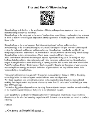 Pros And Uses Of Biotechnology
Biotechnology is defined as is the application of biological organisms, system or process to
manufacturing and service industries.
Biotechnology is the integrated to the use of biochemistry, microbiology, and engineering sciences
in order to achieve technological application of the capabilities of micro organisms cultured as the
tissue cells.
Biotechnology as the word suggests that it is combination of biology and technology.
Biotechnology is the use of technology to use, modify or upgrade the part or whole of biological
system for industrial and human welfare and so on. Biotechnology can also be used for living
things especially cells and bacteria for production of various products for benefiting human beings.
Biotechnology is also a combination ... Show more content on Helpwriting.net ...
It is a combination of various technologies, applied together to living cells, including not only
biology, but also subjects like mathematics, physics, chemistry and engineering. Its application
ranges from agriculture Animal Husbandry, Cropping system, Soil science and Soil Conservation,
Plant Physiology. History Biotechnology has been used by People for thousands of years. people
were using biotechnology techniques thousands of years before, but they did not named their
working field as biotechnology.
The name biotechnology was given by Hungarian engineer Karoly Ereky in 1919 to describe a
technology based on converting raw materials into a more useful product.
Way back Egyptians also applied fermentation technologies to make dough rise during bread
making. Due in part to this application, there were more than 50 varieties of bread in Egypt more
than 4,000 years ago
The ancient Egyptians also made wine by using fermentation techniques based on an understanding
of the microbiological processes that occur in the absence of oxygen.
Many people have used selective breeding to improve production of crops and livestock to use
them for food. In selective breeding, organisms with desirable characteristics are mated to produce
offspring
Fields in
... Get more on HelpWriting.net ...
 