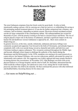 Pro Euthanasia Research Paper
The term Euthanasia originates from the Greek words for good death . It refers to both,
intentionally ending a person s life by carrying out a fatal act (active), or withholding life saving or
life prolonging medical treatment (passive). It can also be further categorized into voluntary, non
voluntary, and involuntary, depending on patient consent. Physician assisted suicideand assisted
suicide are large components of the contemporary debate. The euthanasiadebate has existed for
thousands of years, with the practice existing as far back as Ancient Greece and Rome. The rise of
religion played a major role in the history of euthanasia, and had a significant impact on the way
human life and deathwere viewed. Euthanasia is opposed by all... Show more content on
Helpwriting.net ...
In general, however, at this time, suicide, infanticide, euthanasia and mercy killings were
commonly accepted and supported. Fast forward to the birth of Christianity, and attitudes began to
completely shift, with even suicide being viewed as shameful and sinful, and both Jews and
Christians tending to oppose euthanasia. This viewpoint continued throughout the Middle Ages
and beyond, although writers began to challenge the authority of the church during the
Renaissance and the Reformation. In the 1870s, morphine was starting to be used extensively as
a pain reliever, but Samuel Williams, who was not a physician, publicly advocated for using it to
intentionally end a patient s life. His suggestion was widely opposed and many people likened it
to turning doctors into executioners. In November 1915, John Bollinger was born with severe
physical defects in a Chicago hospital, and the chief of staff, Dr. Haiselden, determined that the
child would die without surgery, but opted not to carry it out, stating that he would stand by
passively and allow the child to die naturally. He then continued this process with other deformed
and disabled babies, becoming famous for his stance and
... Get more on HelpWriting.net ...
 
