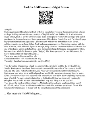 Puck In A Midsummer s Night Dream
Analysis
Shakespeare named his character Puck or Robin Goodfellow, because these names are an allusion
to shape shifting and mischievous creatures of English and Celtic folklore. In A Midsummer s
Night Dream, Puck is a witty sprite who sets many of the play s events with his magic and foolish
pranks on the human characters. Shakespeare named him Robin Goodfellow and Puck in reference
to popular characters in English and Celtic folklore, which were depicted as either fairies,
goblins or devils. As a shape shifter, Pouk had many appearances: a frightening creature with the
head of an ass, or an odd little figure, or a rough, hairy creature. The fabled Robin Goodfellow was
one of the fairies known as hobgoblins , also famous for shape shifting and misleading travellers,
but sometimes a helpful domestic sprite (Wright). The Shakespearean Puck well illustrates the ...
Show more content on Helpwriting.net ...
The wisest aunt, telling the saddest tale,
Sometime for three foot stool mistaketh me;
Then slip I from her bum, down topples she (II.i.47 55)
This shows that Shakespeare s Puck is a shape shifting creature, just like the mystical Pouk.
Surely, Shakespeare also chose these names for the mischievous traits of the creatures in old
folklore. The terms Robin Goodfellow, and Pouk were typical medieval terms for the devil.
Pouk would turn into a horse and lead people on a wild ride, sometimes dumping them in water.
Robin Goodfellow would lead travelers with a lantern and then blow it out when they were at the
edge of a cliff. An expression for being lost is Robin Goodfellow has been with you tonight
(Wright). Puck s antics are also characterized this way by a Fairy: Are not you he /
That frights the maidens of the villagery ... Mislead night wanderers, laughing at their harm?
(II.i.35 40). All of Puck s troublesome tricks have made him infamous to the other fairies. His
fondness for shenanigans is shared with the ancient creatures of the same name.
... Get more on HelpWriting.net ...
 
