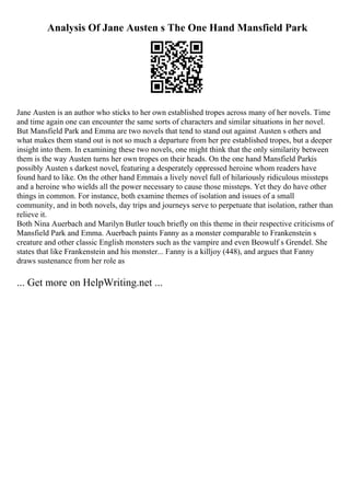 Analysis Of Jane Austen s The One Hand Mansfield Park
Jane Austen is an author who sticks to her own established tropes across many of her novels. Time
and time again one can encounter the same sorts of characters and similar situations in her novel.
But Mansfield Park and Emma are two novels that tend to stand out against Austen s others and
what makes them stand out is not so much a departure from her pre established tropes, but a deeper
insight into them. In examining these two novels, one might think that the only similarity between
them is the way Austen turns her own tropes on their heads. On the one hand Mansfield Parkis
possibly Austen s darkest novel, featuring a desperately oppressed heroine whom readers have
found hard to like. On the other hand Emmais a lively novel full of hilariously ridiculous missteps
and a heroine who wields all the power necessary to cause those missteps. Yet they do have other
things in common. For instance, both examine themes of isolation and issues of a small
community, and in both novels, day trips and journeys serve to perpetuate that isolation, rather than
relieve it.
Both Nina Auerbach and Marilyn Butler touch briefly on this theme in their respective criticisms of
Mansfield Park and Emma. Auerbach paints Fanny as a monster comparable to Frankenstein s
creature and other classic English monsters such as the vampire and even Beowulf s Grendel. She
states that like Frankenstein and his monster... Fanny is a killjoy (448), and argues that Fanny
draws sustenance from her role as
... Get more on HelpWriting.net ...
 