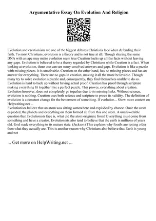 Argumentative Essay On Evolution And Religion
Evolution and creationism are one of the biggest debates Christians face when defending their
faith. To most Christians, evolution is a theory and is not true at all. Though sharing the same
DNA with an ape may make evolution seem true Creation backs up all the facts without leaving
any gaps. Evolution is believed to be a theory regarded by Christians while Creation is a fact. When
looking at evolution, there one can see many unsolved answers and gaps. Evolution is like a puzzle
with missing pieces. It is unsolvable. Creation on the other hand, has no missing pieces and has an
answer for everything. There are no gaps in creation, making it all the more believable. Though
many try to solve evolution s puzzle and, consequently, they find themselves unable to do so.
Evolution is hard to back up without having actual proof. Creation has proof through scripture
making everything fit together like a perfect puzzle. This proves, everything about creation.
Evolution however, does not completely go together due to its missing links. Without science,
evolution is nothing. Creation uses both science and scripture to prove its validity. The definition of
evolution is a constant change for the betterment of something. If evolution... Show more content on
Helpwriting.net ...
Evolutionists believe that an atom was sitting somewhere and exploded by chance. Once the atom
exploded, the planets and everything on them formed all from this one atom. A unanswerable
question that Evolutionists face is, what did the atom originate from? Everything must come from
something and have a creator. Evolutionists also tend to believe that the earth is millions of years
old. God made everything to its mature state. (Jackson) This explains why fossils are testing older
then what they actually are. This is another reason why Christians also believe that Earth is young
and not
... Get more on HelpWriting.net ...
 