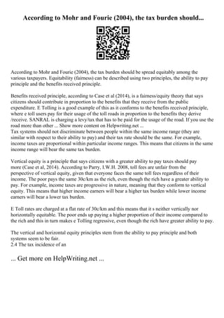 According to Mohr and Fourie (2004), the tax burden should...
According to Mohr and Fourie (2004), the tax burden should be spread equitably among the
various taxpayers. Equitability (fairness) can be described using two principles, the ability to pay
principle and the benefits received principle.
Benefits received principle, according to Case et al (2014), is a fairness/equity theory that says
citizens should contribute in proportion to the benefits that they receive from the public
expenditure. E Tolling is a good example of this as it conforms to the benefits received principle,
where e toll users pay for their usage of the toll roads in proportion to the benefits they derive
/receive. SANRAL is charging a levy/tax that has to be paid for the usage of the road. If you use the
road more than other ... Show more content on Helpwriting.net ...
Tax systems should not discriminate between people within the same income range (they are
similar with respect to their ability to pay) and their tax rate should be the same. For example,
income taxes are proportional within particular income ranges. This means that citizens in the same
income range will bear the same tax burden.
Vertical equity is a principle that says citizens with a greater ability to pay taxes should pay
more (Case et al, 2014). According to Parry, I.W.H. 2008, toll fees are unfair from the
perspective of vertical equity, given that everyone faces the same toll fees regardless of their
income. The poor pays the same 30c/km as the rich, even though the rich have a greater ability to
pay. For example, income taxes are progressive in nature, meaning that they conform to vertical
equity. This means that higher income earners will bear a higher tax burden while lower income
earners will bear a lower tax burden.
E Toll rates are charged at a flat rate of 30c/km and this means that it s neither vertically nor
horizontally equitable. The poor ends up paying a higher proportion of their income compared to
the rich and this in turn makes e Tolling regressive, even though the rich have greater ability to pay.
The vertical and horizontal equity principles stem from the ability to pay principle and both
systems seem to be fair.
2.4 The tax incidence of an
... Get more on HelpWriting.net ...
 
