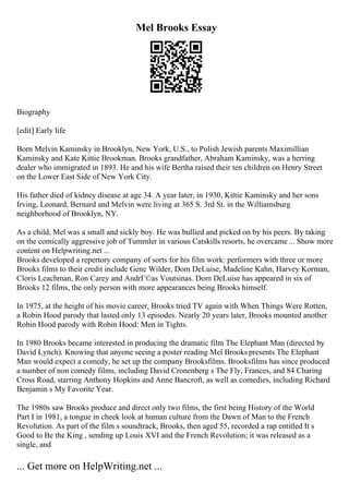 Mel Brooks Essay
Biography
[edit] Early life
Born Melvin Kaminsky in Brooklyn, New York, U.S., to Polish Jewish parents Maximillian
Kaminsky and Kate Kittie Brookman. Brooks grandfather, Abraham Kaminsky, was a herring
dealer who immigrated in 1893. He and his wife Bertha raised their ten children on Henry Street
on the Lower East Side of New York City.
His father died of kidney disease at age 34. A year later, in 1930, Kittie Kaminsky and her sons
Irving, Leonard, Bernard and Melvin were living at 365 S. 3rd St. in the Williamsburg
neighborhood of Brooklyn, NY.
As a child, Mel was a small and sickly boy. He was bullied and picked on by his peers. By taking
on the comically aggressive job of Tummler in various Catskills resorts, he overcame ... Show more
content on Helpwriting.net ...
Brooks developed a repertory company of sorts for his film work: performers with three or more
Brooks films to their credit include Gene Wilder, Dom DeLuise, Madeline Kahn, Harvey Korman,
Cloris Leachman, Ron Carey and AndrГ©as Voutsinas. Dom DeLuise has appeared in six of
Brooks 12 films, the only person with more appearances being Brooks himself.
In 1975, at the height of his movie career, Brooks tried TV again with When Things Were Rotten,
a Robin Hood parody that lasted only 13 episodes. Nearly 20 years later, Brooks mounted another
Robin Hood parody with Robin Hood: Men in Tights.
In 1980 Brooks became interested in producing the dramatic film The Elephant Man (directed by
David Lynch). Knowing that anyone seeing a poster reading Mel Brooks presents The Elephant
Man would expect a comedy, he set up the company Brooksfilms. Brooksfilms has since produced
a number of non comedy films, including David Cronenberg s The Fly, Frances, and 84 Charing
Cross Road, starring Anthony Hopkins and Anne Bancroft, as well as comedies, including Richard
Benjamin s My Favorite Year.
The 1980s saw Brooks produce and direct only two films, the first being History of the World
Part I in 1981, a tongue in cheek look at human culture from the Dawn of Man to the French
Revolution. As part of the film s soundtrack, Brooks, then aged 55, recorded a rap entitled It s
Good to Be the King , sending up Louis XVI and the French Revolution; it was released as a
single, and
... Get more on HelpWriting.net ...
 