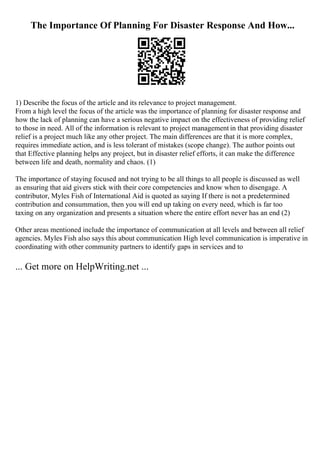 The Importance Of Planning For Disaster Response And How...
1) Describe the focus of the article and its relevance to project management.
From a high level the focus of the article was the importance of planning for disaster response and
how the lack of planning can have a serious negative impact on the effectiveness of providing relief
to those in need. All of the information is relevant to project management in that providing disaster
relief is a project much like any other project. The main differences are that it is more complex,
requires immediate action, and is less tolerant of mistakes (scope change). The author points out
that Effective planning helps any project, but in disaster relief efforts, it can make the difference
between life and death, normality and chaos. (1)
The importance of staying focused and not trying to be all things to all people is discussed as well
as ensuring that aid givers stick with their core competencies and know when to disengage. A
contributor, Myles Fish of International Aid is quoted as saying If there is not a predetermined
contribution and consummation, then you will end up taking on every need, which is far too
taxing on any organization and presents a situation where the entire effort never has an end (2)
Other areas mentioned include the importance of communication at all levels and between all relief
agencies. Myles Fish also says this about communication High level communication is imperative in
coordinating with other community partners to identify gaps in services and to
... Get more on HelpWriting.net ...
 