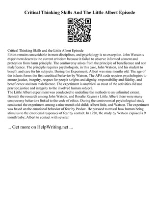 Critical Thinking Skills And The Little Albert Episode
Critical Thinking Skills and the Little Albert Episode
Ethics remains unavoidable in most disciplines, and psychology is no exception. John Watson s
experiment deserves the current criticism because it failed to observe informed consent and
protection from harm principle. The controversy arises from the principle of beneficence and non
maleficence. The principle requires psychologists, in this case, John Watson, and his student to
benefit and care for his subjects. During the Experiment, Albert was nine months old. The age of
the infants forms the first unethical behavior by Watson. The APA code requires psychologists to
ensure justice, integrity, respect for people s rights and dignity, responsibility and fidelity, and
beneficence and non maleficence. The experiment is unethical as most of the activities did not
practice justice and integrity to the involved human subject.
The Little Albert experiment was conducted to underline the methods to an unlimited extent.
Beneath the research among John Watson, and Rosalie Rayner s Little Albert there were many
controversy behaviors linked to the code of ethics. During the controversial psychological study
conducted the experiment among a nine month old child; Albert little, and Watson. The experiment
was based on the emotional behavior of fear by Pavlov. He pursued to reveal how human being
stimulus to the emotional responses of fear by contact. In 1920, the study by Watson exposed a 9
month baby; Albert to contact with several
... Get more on HelpWriting.net ...
 