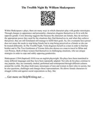 The Twelfth Night By William Shakespeare
Within Shakespeare s plays, there are many ways in which characters play with gender stereotypes.
Through changes to appearance and personality, characters disguise themselves to fit in with the
opposite gender. Cross dressing suggests that because the characters are female, they do not have
the appropriate power they need for the situations they find themselves in, and when they achieve
that power, they are still femaleand still manage to fulfill their goals. So, for a womanto have power
does not mean she needs to stop being female but to stop being perceived as a female so she can
be treated differently. In The Twelfth Night, Viola disguises herself as a man in order to find her
brother and in The Two Gentlemen of Verona Julia also dresses as a man to travel to Milan and
visit Proteus. Both of these women find themselves in challenging situations, who use unique
strategies in order to cope and subtly opposing genderroles.
Shakespeare (1564 (baptised) 1616) was an english playwright. His plays have been translated to
many different languages and they have been repeatedly adapted. Not only do his plays continue to
stay popular, they are constantly studied, performed and reinterpreted through different cultures
around the worlds. His plays hold many stereotypes of men and women in their roles in society, but
he also questions, challenges and changes those representations. He allows female characters to
struggle within and against social expectations so they, like
... Get more on HelpWriting.net ...
 