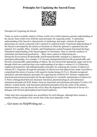 Principles for Cognizing the Sacred Essay
Principles for Cognizing the Sacred
Today we need a scientific analysis of basic world views which expresses genuine understanding of
the sacred. Such world views hold the main principles for cognizing reality. A substratum
understanding of the Sacred is characteristic of mythology and magic, wherein all spiritual
phenomena are closely connected with a material or corporeal bearer. Functional understanding of
the Sacred is developed by the earliest civilizations in which the spiritual is separated from the
material. For example, Plato, Aristotle, and Neoplatonism created European functional theology.
Substantial understanding of the Sacred appears in Christianity. Here we find the synthesis of
substratum and functional peculiarities ... Show more content on Helpwriting.net ...
During the Soviet period, В«idealismВ» and В«materialismВ» emerged as a departure from
ideological philosophy. For example, V.P. Kuzmin distinguished between В«systematicalВ» and
В«meta systematicalВ» understanding of objects. He also showed the appropriate stages and levels
through which one could develop a true understanding of an object s essence.(1) A.Tchanyshev
emphasized naturalistic and anthropomorphic principles for cognizing the essence of objects,(2)
whereas B.T. Grigorian, through the principles of objectivism and subjectivism, made it possible to
comprehend the notion of essence with regard to human beings.(3) Yu.A. Shreider juxtaposed
naturalistic and individualistic principles for cognizing the world.(4) S.N. Smirnov emphasized
functional and structural principles for the development of a scientific interpretation of objects.(5)
S. Petrov distinguished between structural, functional, phenomenological, and substratum
substantial principles,(6) B.M. Kedrov between functional and substratum principles,(7) while A.R.
Sokolov worked mainly with functional substantial principles.(8) In the works of the authors
mentioned above, one can discern the will to deny the dogmata of State Marxism in favour of a
dialogue with Western philosophical and Church traditions.
Today there have emerged quite new possibilities for such dialogue, although there remains a
number of basic problems to be solved. One of the most important, is the
... Get more on HelpWriting.net ...
 