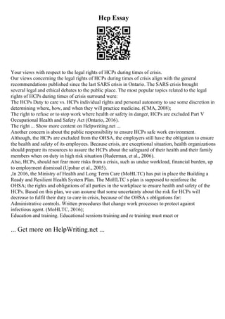 Hcp Essay
Your views with respect to the legal rights of HCPs during times of crisis.
Our views concerning the legal rights of HCPs during times of crisis align with the general
recommendations published since the last SARS crisis in Ontario. The SARS crisis brought
several legal and ethical debates to the public place. The most popular topics related to the legal
rights of HCPs during times of crisis surround were:
The HCPs Duty to care vs. HCPs individual rights and personal autonomy to use some discretion in
determining where, how, and when they will practice medicine. (CMA, 2008);
The right to refuse or to stop work where health or safety in danger, HCPs are excluded Part V
Occupational Health and Safety Act (Ontario, 2016).
The right ... Show more content on Helpwriting.net ...
Another concern is about the public responsibility to ensure HCPs safe work environment.
Although, the HCPs are excluded from the OHSA, the employers still have the obligation to ensure
the health and safety of its employees. Because crisis, are exceptional situation, health organizations
should prepare its resources to assure the HCPs about the safeguard of their health and their family
members when on duty in high risk situation (Ruderman, et al., 2006).
Also, HCPs, should not fear more risks from a crisis, such as undue workload, financial burden, up
to employment dismissal (Upshur et al., 2005).
,In 2016, the Ministry of Health and Long Term Care (MoHLTC) has put in place the Building a
Ready and Resilient Health System Plan. The MoHLTC s plan is supposed to reinforce the
OHSA; the rights and obligations of all parties in the workplace to ensure health and safety of the
HCPs. Based on this plan, we can assume that some uncertainty about the risk for HCPs will
decrease to fulfil their duty to care in crisis, because of the OHSA s obligations for:
Administrative controls. Written procedures that change work processes to protect against
infectious agent. (MoHLTC, 2016);
Education and training. Educational sessions training and re training must meet or
... Get more on HelpWriting.net ...
 