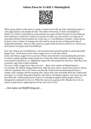 Atticus Pawn In To Kill A Mockingbird
When saying Atticus is like pawn in a game, it means he isn t the one who s playing the game; it
s the judge and jury who decides his fate. The author of this book, To kill a mockingbird, is
Harper Lee. Atticus is described as a pawn because in a game of chess the pawn is most likely go
down and doesn t really have a chance of winning. If it does win, the reward is reviving one of
your pieces that have been knocked out. In this case, it s Tom Robinson s freedom. Atticus knows
he doesn t have a chance of winning; but with what he can do, he tries to bring up the idea of
ending discrimination. Atticus is like a pawn in a game which he had no control over. Atticus uses
all his power in trying to free Tom Robinson.
Ever since Atticus got Tom Robinson s case Scout has been teased by people at school and called
Nigger lover . Scout doesn t know what a nigger lover is so she asks Atticus.
Scout, said Atticus, nigger lover is just one of those terms that don t mean anything like snot nose.
It s hard to explain ignorant, trashy people use it when they think somebody s favoring Negroes
over and above themselves. It s slipped into usage with some people like ourselves, when they want
a common, ugly term to label somebody.
You aren t really a nigger lover, then, are you? ... Show more content on Helpwriting.net ...
For example, Mr. Braxton Bragg Underwood. After the scene where a lynch mob comes by Atticus
while he s guarding Tom s cell, Atticus sees that Mr. Underwood was protecting him from a
window with a shotgun. But the morning after, Atticus tells Aunt Alexandra about Mr. Underwood:
You know, it s a funny thing about Braxton, said Atticus. He despises negroes, won t have one near
him (209). Mr. Underwood protected Atticus even though he despises black people; Atticus is
changing the community he lives in. While the court case is going on Ms. Maudie tries to be on
Atticus s good side by supporting him for the court case of Tom
... Get more on HelpWriting.net ...
 