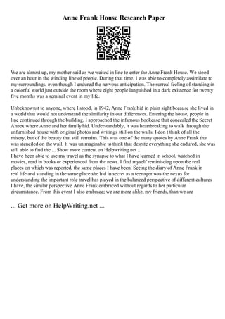 Anne Frank House Research Paper
We are almost up, my mother said as we waited in line to enter the Anne Frank House. We stood
over an hour in the winding line of people. During that time, I was able to completely assimilate to
my surroundings, even though I endured the nervous anticipation. The surreal feeling of standing in
a colorful world just outside the room where eight people languished in a dark existence for twenty
five months was a seminal event in my life.
Unbeknownst to anyone, where I stood, in 1942, Anne Frank hid in plain sight because she lived in
a world that would not understand the similarity in our differences. Entering the house, people in
line continued through the building. I approached the infamous bookcase that concealed the Secret
Annex where Anne and her family hid. Understandably, it was heartbreaking to walk through the
unfurnished house with original photos and writings still on the walls. I don t think of all the
misery, but of the beauty that still remains. This was one of the many quotes by Anne Frank that
was stenciled on the wall. It was unimaginable to think that despite everything she endured, she was
still able to find the ... Show more content on Helpwriting.net ...
I have been able to use my travel as the synapse to what I have learned in school, watched in
movies, read in books or experienced from the news. I find myself reminiscing upon the real
places on which was reported, the same places I have been. Seeing the diary of Anne Frank in
real life and standing in the same place she hid in secret as a teenager was the nexus for
understanding the important role travel has played in the balanced perspective of different cultures
I have, the similar perspective Anne Frank embraced without regards to her particular
circumstance. From this event I also embrace; we are more alike, my friends, than we are
... Get more on HelpWriting.net ...
 