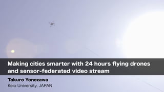 Making cities smarter with 24 hours ﬂying drones
and sensor-federated video stream
Takuro Yonezawa
Keio University, JAPAN
 