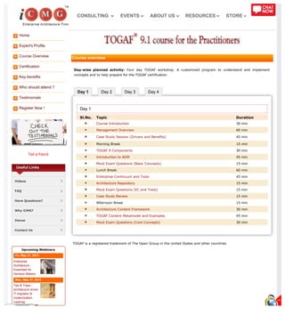 Home
Expert's Profile
Course Overview
Certification
Key benefits
Who should attend ?
Testimonials
Register Now !
Tell a friend
Day 1 Day 2 Day 3 Day 4
Useful Links
Videos
FAQ
Have Questions?
Why iCMG?
Venue
Contact Us
Upcoming Webinars
Fri, May 31, 2013
Enterprise
Architecture -
Essentials for
Decision Makers
Mon, May 27, 2013
Tips & Traps -
Architecture driven
IT migration &
modernization
roadmap
Course overview
Day-wise planned activity: Four day TOGAF workshop. A customized program to understand and implement
concepts and to help prepare for the TOGAF certification
Day 1
Sl.No. Topic Duration
Course Introduction 30 min
Management Overview 60 min
Case Study Session (Drivers and Benefits) 45 min
Morning Break 15 min
TOGAF 9 Components 30 min
Introduction to ADM 45 min
Mock Exam Questions (Basic Concepts) 15 min
Lunch Break 60 min
Enterprise Continuum and Tools 45 min
Architecture Repository 15 min
Mock Exam Questions (EC and Tools) 15 min
Case Study Review 15 min
Afternoon Break 15 min
Architecture Content Framework 30 min
TOGAF Content Metamodel and Examples 45 min
Mock Exam Questions (Core Concepts) 30 min
TOGAF is a registered trademark of The Open Group in the United States and other countries
CONSULTING EVENTS ABOUT US RESOURCES STORE
 