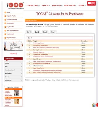 Home
Expert's Profile
Course Overview
Certification
Key benefits
Who should attend ?
Testimonials
Register Now !
Tell a friend
Day 1 Day 2 Day 3 Day 4
Useful Links
Videos
FAQ
Have Questions?
Why iCMG?
Venue
Contact Us
Upcoming Webinars
Fri, May 31, 2013
Enterprise
Architecture -
Essentials for
Decision Makers
Mon, May 27, 2013
Tips & Traps -
Architecture driven
IT migration &
modernization
roadmap
Course overview
Day-wise planned activity: Four day TOGAF workshop. A customized program to understand and implement
concepts and to help prepare for the TOGAF certification
Day 2
Sl.No. Topic Duration
Preliminary Phase 45 min
Architecture Governance 45 min
Case Study Session (Architecture Principles) 30 min
Morning Break 15 min
Business Scenarios 30 min
Stakeholder Management 30 min
Architecture Views and Viewpoints 45 min
Lunch Break 60 min
Case Study Session (Stakeholder Management) 60 min
Building Blocks and the ADM 30 min
Afternoon Break 15 min
Case Study Review 45 min
Architecture Implementation Support Techniques 45 min
Mock Exam Questions (Supporting Techniques) 15 min
TOGAF is a registered trademark of The Open Group in the United States and other countries
CONSULTING EVENTS ABOUT US RESOURCES STORE
 