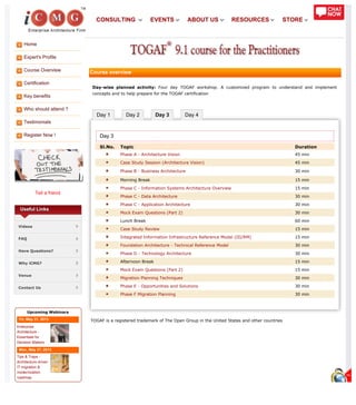 Home
Expert's Profile
Course Overview
Certification
Key benefits
Who should attend ?
Testimonials
Register Now !
Tell a friend
Day 1 Day 2 Day 3 Day 4
Useful Links
Videos
FAQ
Have Questions?
Why iCMG?
Venue
Contact Us
Upcoming Webinars
Fri, May 31, 2013
Enterprise
Architecture -
Essentials for
Decision Makers
Mon, May 27, 2013
Tips & Traps -
Architecture driven
IT migration &
modernization
roadmap
Course overview
Day-wise planned activity: Four day TOGAF workshop. A customized program to understand and implement
concepts and to help prepare for the TOGAF certification
Day 3
Sl.No. Topic Duration
Phase A - Architecture Vision 45 min
Case Study Session (Architecture Vision) 45 min
Phase B - Business Architecture 30 min
Morning Break 15 min
Phase C - Information Systems Architecture Overview 15 min
Phase C - Data Architecture 30 min
Phase C - Application Architecture 30 min
Mock Exam Questions (Part 2) 30 min
Lunch Break 60 min
Case Study Review 15 min
Integrated Information Infrastructure Reference Model (III/RM) 15 min
Foundation Architecture - Technical Reference Model 30 min
Phase D - Technology Architecture 30 min
Afternoon Break 15 min
Mock Exam Questions (Part 2) 15 min
Migration Planning Techniques 30 min
Phase E - Opportunities and Solutions 30 min
Phase F Migration Planning 30 min
TOGAF is a registered trademark of The Open Group in the United States and other countries
CONSULTING EVENTS ABOUT US RESOURCES STORE
 