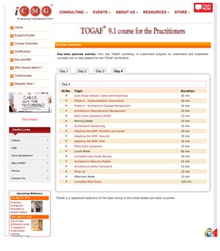 Home
Expert's Profile
Course Overview
Certification
Key benefits
Who should attend ?
Testimonials
Register Now !
Tell a friend
Day 1 Day 2 Day 3 Day 4
Useful Links
Videos
FAQ
Have Questions?
Why iCMG?
Venue
Contact Us
Upcoming Webinars
Fri, May 31, 2013
Enterprise
Architecture -
Essentials for
Decision Makers
Mon, May 27, 2013
Tips & Traps -
Architecture driven
IT migration &
modernization
roadmap
Course overview
Day-wise planned activity: Four day TOGAF workshop. A customized program to understand and implement
concepts and to help prepare for the TOGAF certification
Day 4
Sl.No. Topic Duration
Case Study Session (Value and Roadmap) 30 min
Phase G - Implementation Governance 30 min
Phase H - Architecture Change Management 30 min
Architecture Requirements Management 15 min
Mock Exam Questions (ADM) 15 min
Morning Break 15 min
Architecture Partitioning 15 min
Adapting the ADM: Iteration and Levels 30 min
Adapting the ADM: Security 30 min
Adapting the ADM: SOA 15 min
Mock Exam Questions 15 min
Lunch Break 60 min
Complete Case Study Review 30 min
Architecture Maturity Models 15 min
Architecture Skills Framework 15 min
Wrap-up 15 min
Afternoon Break 15 min
Complete Mock Exam 120 min
TOGAF is a registered trademark of The Open Group in the United States and other countries
CONSULTING EVENTS ABOUT US RESOURCES STORE
 